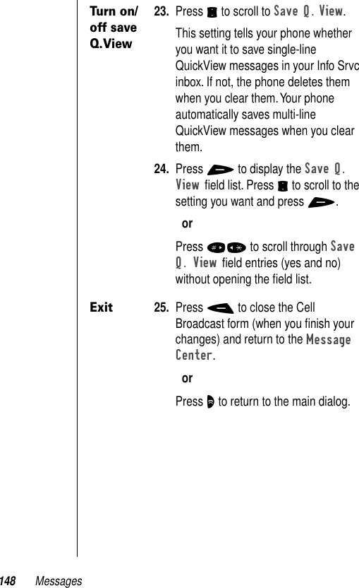 148 MessagesTurn on/off save Q.View23. Press S to scroll to Save Q. View.This setting tells your phone whether you want it to save single-line QuickView messages in your Info Srvc inbox. If not, the phone deletes them when you clear them. Your phone automatically saves multi-line QuickView messages when you clear them.24. Press + to display the Save Q. View ﬁeld list. Press S to scroll to the setting you want and press +.orPress #* to scroll through Save Q. View ﬁeld entries (yes and no) without opening the ﬁeld list.Exit25. Press - to close the Cell Broadcast form (when you ﬁnish your changes) and return to the Message Center.orPress O to return to the main dialog.