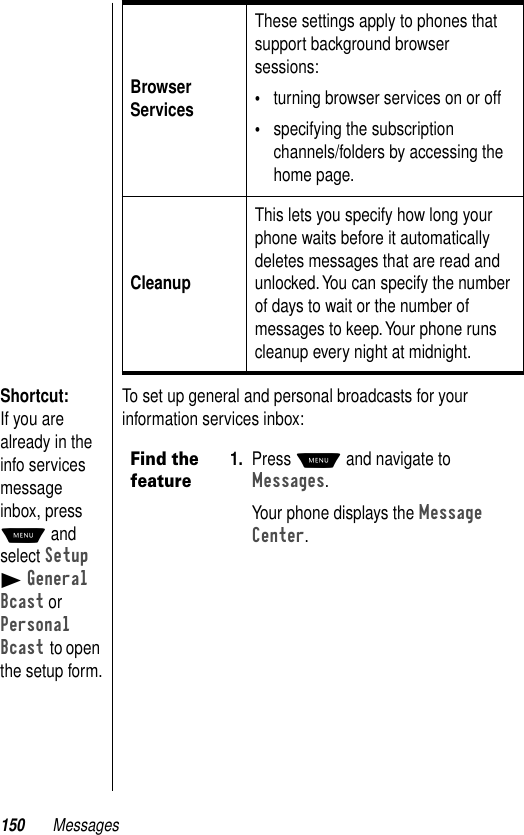 150 MessagesShortcut: If you are already in the info services message inbox, press M and select Setup B General Bcast or Personal Bcast to open the setup form.To set up general and personal broadcasts for your information services inbox:Browser ServicesThese settings apply to phones that support background browser sessions: •turning browser services on or off•specifying the subscription channels/folders by accessing the home page.CleanupThis lets you specify how long your phone waits before it automatically deletes messages that are read and unlocked. You can specify the number of days to wait or the number of messages to keep. Your phone runs cleanup every night at midnight.Find the feature1. Press M and navigate to Messages. Your phone displays the Message Center.