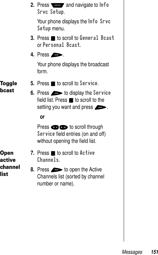 Messages 1512. Press M and navigate to Info Srvc Setup.Your phone displays the Info Srvc Setup menu.3. Press S to scroll to General Bcast or Personal Bcast.4. Press +.Your phone displays the broadcast form.Toggle bcast5. Press S to scroll to Service.6. Press + to display the Service ﬁeld list. Press S to scroll to the setting you want and press +.orPress #* to scroll through Service ﬁeld entries (on and off) without opening the ﬁeld list.Open active channel list7. Press S to scroll to Active Channels.8. Press + to open the Active Channels list (sorted by channel number or name).