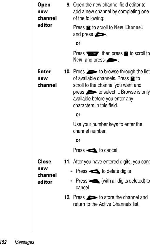 152 MessagesOpen new channel editor9. Open the new channel ﬁeld editor to add a new channel by completing one of the following: Press S to scroll to New Channel and press +.orPress M, then press S to scroll to New, and press +.Enter new channel10. Press + to browse through the list of available channels. Press S to scroll to the channel you want and press + to select it. Browse is only available before you enter any characters in this ﬁeld.orUse your number keys to enter the channel number.orPress - to cancel.Close new channel editor11. After you have entered digits, you can:•Press - to delete digits•Press - (with all digits deleted) to cancel12. Press + to store the channel and return to the Active Channels list.