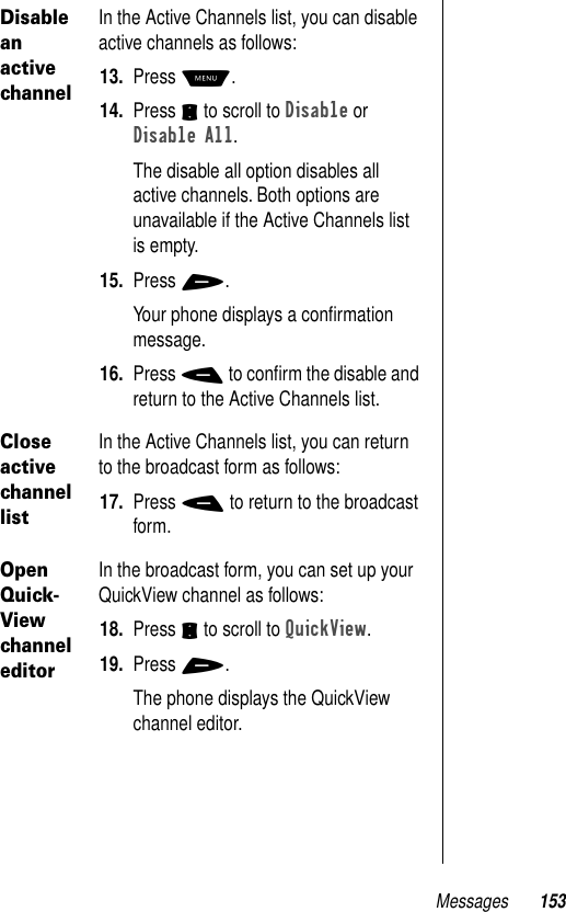 Messages 153Disable an active channelIn the Active Channels list, you can disable active channels as follows:13. Press M.14. Press S to scroll to Disable or Disable All.The disable all option disables all active channels. Both options are unavailable if the Active Channels list is empty.15. Press +.Your phone displays a conﬁrmation message. 16. Press - to conﬁrm the disable and return to the Active Channels list.Close active channel listIn the Active Channels list, you can return to the broadcast form as follows:17. Press - to return to the broadcast form.Open Quick-View channel editorIn the broadcast form, you can set up your QuickView channel as follows:18. Press S to scroll to QuickView.19. Press +.The phone displays the QuickView channel editor.