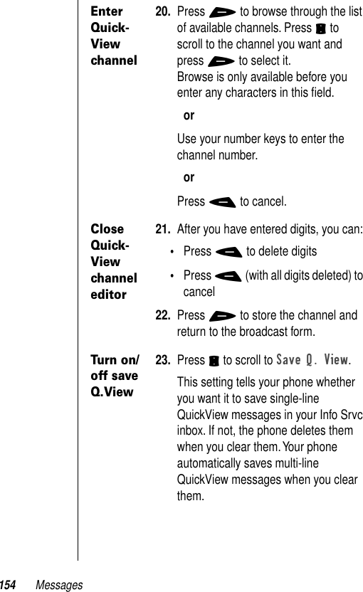 154 MessagesEnter Quick-View channel20. Press + to browse through the list of available channels. Press S to scroll to the channel you want and press + to select it.Browse is only available before you enter any characters in this ﬁeld.orUse your number keys to enter the channel number.orPress - to cancel.Close Quick-View channel editor21. After you have entered digits, you can:•Press - to delete digits•Press - (with all digits deleted) to cancel22. Press + to store the channel and return to the broadcast form.Turn on/off save Q.View23. Press S to scroll to Save Q. View.This setting tells your phone whether you want it to save single-line QuickView messages in your Info Srvc inbox. If not, the phone deletes them when you clear them. Your phone automatically saves multi-line QuickView messages when you clear them.