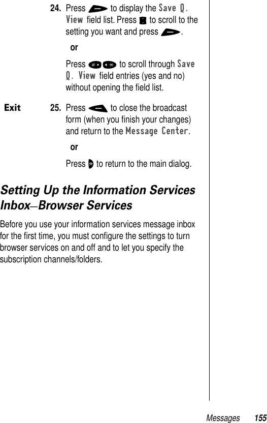 Messages 155Setting Up the Information Services Inbox—Browser ServicesBefore you use your information services message inbox for the ﬁrst time, you must conﬁgure the settings to turn browser services on and off and to let you specify the subscription channels/folders.24. Press + to display the Save Q. View ﬁeld list. Press S to scroll to the setting you want and press +.orPress #* to scroll through Save Q. View ﬁeld entries (yes and no) without opening the ﬁeld list. Exit25. Press - to close the broadcast form (when you ﬁnish your changes) and return to the Message Center.orPress O to return to the main dialog.