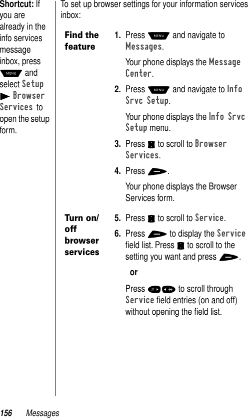 156 MessagesShortcut: If you are already in the info services message inbox, press M and select Setup B Browser Services to open the setup form.To set up browser settings for your information services inbox:Find the feature1. Press M and navigate to Messages. Your phone displays the Message Center.2. Press M and navigate to Info Srvc Setup.Your phone displays the Info Srvc Setup menu.3. Press S to scroll to Browser Services.4. Press +.Your phone displays the Browser Services form.Turn on/off browser services5. Press S to scroll to Service.6. Press + to display the Service ﬁeld list. Press S to scroll to the setting you want and press +.orPress #* to scroll through Service ﬁeld entries (on and off) without opening the ﬁeld list. 