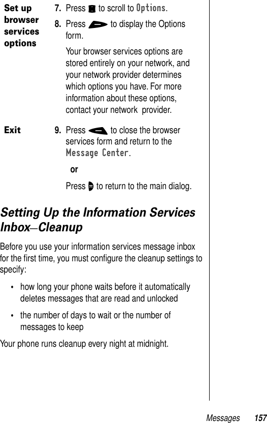 Messages 157Setting Up the Information Services Inbox—CleanupBefore you use your information services message inbox for the ﬁrst time, you must conﬁgure the cleanup settings to specify:•how long your phone waits before it automatically deletes messages that are read and unlocked•the number of days to wait or the number of messages to keepYour phone runs cleanup every night at midnight.Set up browser services options7. Press S to scroll to Options.8. Press + to display the Options form.Your browser services options are stored entirely on your network, and your network provider determines which options you have. For more information about these options, contact your network  provider.Exit9. Press - to close the browser services form and return to the Message Center.orPress O to return to the main dialog.