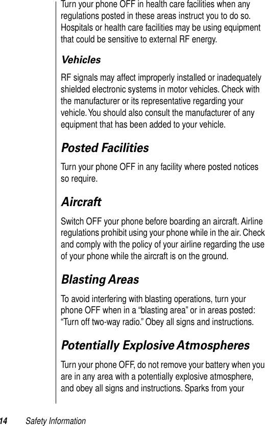  14 Safety Information Turn your phone OFF in health care facilities when any regulations posted in these areas instruct you to do so. Hospitals or health care facilities may be using equipment that could be sensitive to external RF energy. Vehicles RF signals may affect improperly installed or inadequately shielded electronic systems in motor vehicles. Check with the manufacturer or its representative regarding your vehicle. You should also consult the manufacturer of any equipment that has been added to your vehicle. Posted Facilities Turn your phone OFF in any facility where posted notices so require. Aircraft Switch OFF your phone before boarding an aircraft. Airline regulations prohibit using your phone while in the air. Check and comply with the policy of your airline regarding the use of your phone while the aircraft is on the ground.  Blasting Areas To avoid interfering with blasting operations, turn your phone OFF when in a “blasting area” or in areas posted: “Turn off two-way radio.” Obey all signs and instructions. Potentially Explosive Atmospheres Turn your phone OFF, do not remove your battery when you are in any area with a potentially explosive atmosphere, and obey all signs and instructions. Sparks from your 