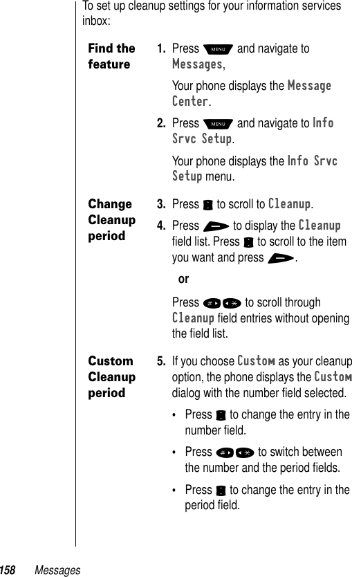 158 MessagesTo set up cleanup settings for your information services inbox:Find the feature1. Press M and navigate to Messages, Your phone displays the Message Center.2. Press M and navigate to Info Srvc Setup.Your phone displays the Info Srvc Setup menu.Change Cleanup period3. Press S to scroll to Cleanup.4. Press + to display the Cleanup ﬁeld list. Press S to scroll to the item you want and press +.orPress #* to scroll through Cleanup ﬁeld entries without opening the ﬁeld list.Custom Cleanup period5. If you choose Custom as your cleanup option, the phone displays the Custom dialog with the number ﬁeld selected.•Press S to change the entry in the number ﬁeld.•Press #* to switch between the number and the period ﬁelds.•Press S to change the entry in the period ﬁeld.