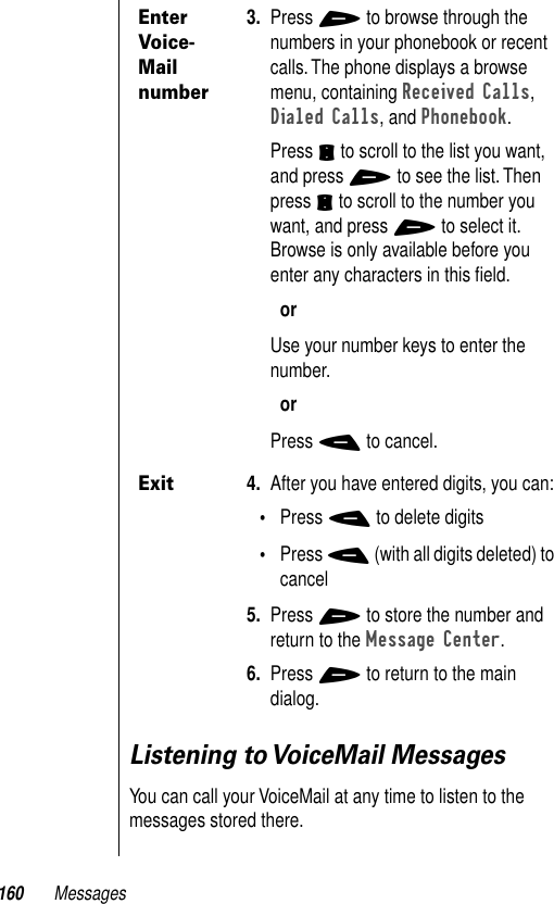 160 MessagesListening to VoiceMail MessagesYou can call your VoiceMail at any time to listen to the messages stored there.Enter Voice-Mail number3. Press + to browse through the numbers in your phonebook or recent calls. The phone displays a browse menu, containing Received Calls, Dialed Calls, and Phonebook. Press S to scroll to the list you want, and press + to see the list. Then press S to scroll to the number you want, and press + to select it.Browse is only available before you enter any characters in this ﬁeld.orUse your number keys to enter the number.orPress - to cancel.Exit4. After you have entered digits, you can:•Press - to delete digits•Press - (with all digits deleted) to cancel5. Press + to store the number and return to the Message Center.6. Press + to return to the main dialog.