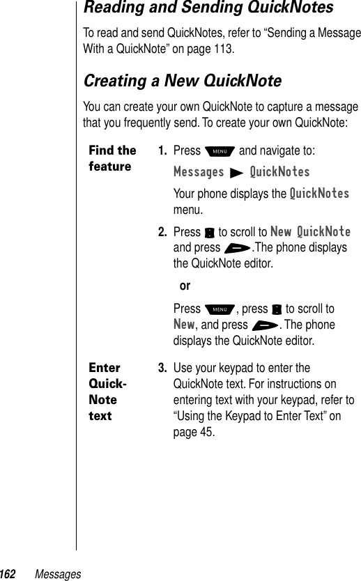 162 MessagesReading and Sending QuickNotesTo read and send QuickNotes, refer to “Sending a Message With a QuickNote” on page 113.Creating a New QuickNoteYou can create your own QuickNote to capture a message that you frequently send. To create your own QuickNote:Find the feature1. Press M and navigate to:Messages B QuickNotesYour phone displays the QuickNotes menu.2. Press S to scroll to New QuickNote and press +.The phone displays the QuickNote editor.orPress M, press S to scroll to New, and press +. The phone displays the QuickNote editor.Enter Quick-Note text3. Use your keypad to enter the QuickNote text. For instructions on entering text with your keypad, refer to “Using the Keypad to Enter Text” on page 45.