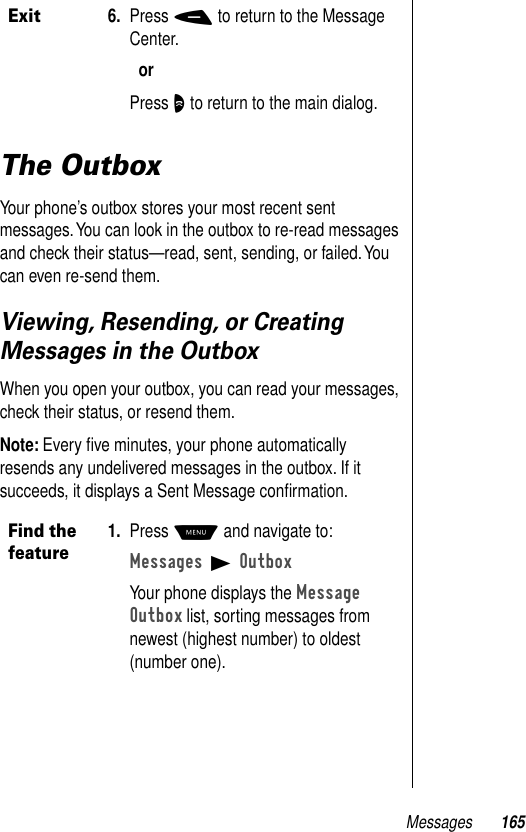 Messages 165The OutboxYour phone’s outbox stores your most recent sent messages. You can look in the outbox to re-read messages and check their status—read, sent, sending, or failed. You can even re-send them.Viewing, Resending, or Creating Messages in the OutboxWhen you open your outbox, you can read your messages, check their status, or resend them.Note: Every ﬁve minutes, your phone automatically resends any undelivered messages in the outbox. If it succeeds, it displays a Sent Message conﬁrmation. Exit6. Press - to return to the Message Center.orPress O to return to the main dialog.Find the feature1. Press M and navigate to:Messages B OutboxYour phone displays the Message Outbox list, sorting messages from newest (highest number) to oldest (number one). 