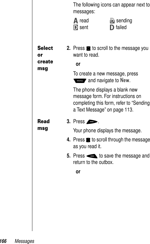 166 MessagesThe following icons can appear next to messages: Z readX sendingY sentW failedSelect or create msg2. Press S to scroll to the message you want to read.orTo create a new message, press M and navigate to New.The phone displays a blank new message form. For instructions on completing this form, refer to “Sending a Text Message” on page 113.Read msg3. Press +.Your phone displays the message.4. Press S to scroll through the message as you read it.5. Press - to save the message and return to the outbox.or