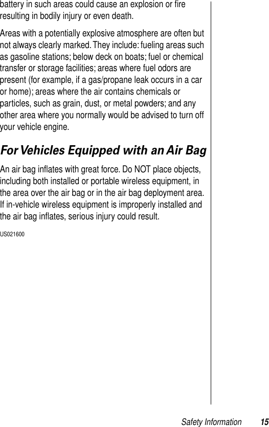  Safety Information 15 battery in such areas could cause an explosion or ﬁre resulting in bodily injury or even death.Areas with a potentially explosive atmosphere are often but not always clearly marked. They include: fueling areas such as gasoline stations; below deck on boats; fuel or chemical transfer or storage facilities; areas where fuel odors are present (for example, if a gas/propane leak occurs in a car or home); areas where the air contains chemicals or particles, such as grain, dust, or metal powders; and any other area where you normally would be advised to turn off your vehicle engine. For Vehicles Equipped with an Air Bag An air bag inﬂates with great force. Do NOT place objects, including both installed or portable wireless equipment, in the area over the air bag or in the air bag deployment area. If in-vehicle wireless equipment is improperly installed and the air bag inﬂates, serious injury could result.  US021600  