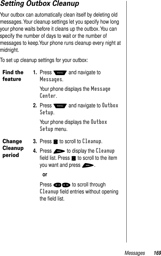 Messages 169Setting Outbox CleanupYour outbox can automatically clean itself by deleting old messages. Your cleanup settings let you specify how long your phone waits before it cleans up the outbox. You can specify the number of days to wait or the number of messages to keep.Your phone runs cleanup every night at midnight.To set up cleanup settings for your outbox:Find the feature1. Press M and navigate to Messages. Your phone displays the Message Center.2. Press M and navigate to Outbox Setup.Your phone displays the Outbox Setup menu.Change Cleanup period3. Press S to scroll to Cleanup.4. Press + to display the Cleanup ﬁeld list. Press S to scroll to the item you want and press +.orPress #* to scroll through Cleanup ﬁeld entries without opening the ﬁeld list.