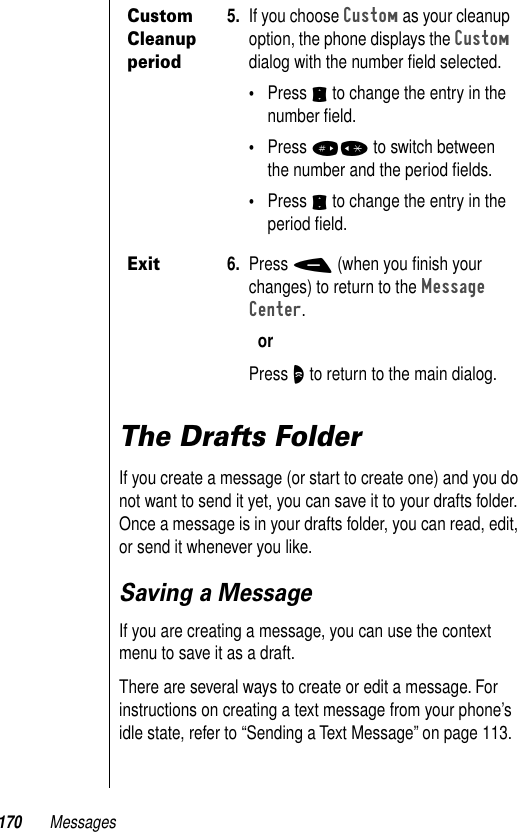 170 MessagesThe Drafts FolderIf you create a message (or start to create one) and you do not want to send it yet, you can save it to your drafts folder. Once a message is in your drafts folder, you can read, edit, or send it whenever you like. Saving a MessageIf you are creating a message, you can use the context menu to save it as a draft. There are several ways to create or edit a message. For instructions on creating a text message from your phone’s idle state, refer to “Sending a Text Message” on page 113. Custom Cleanup period5. If you choose Custom as your cleanup option, the phone displays the Custom dialog with the number ﬁeld selected.•Press S to change the entry in the number ﬁeld.•Press #* to switch between the number and the period ﬁelds.•Press S to change the entry in the period ﬁeld.Exit6. Press - (when you ﬁnish your changes) to return to the Message Center.orPress O to return to the main dialog.