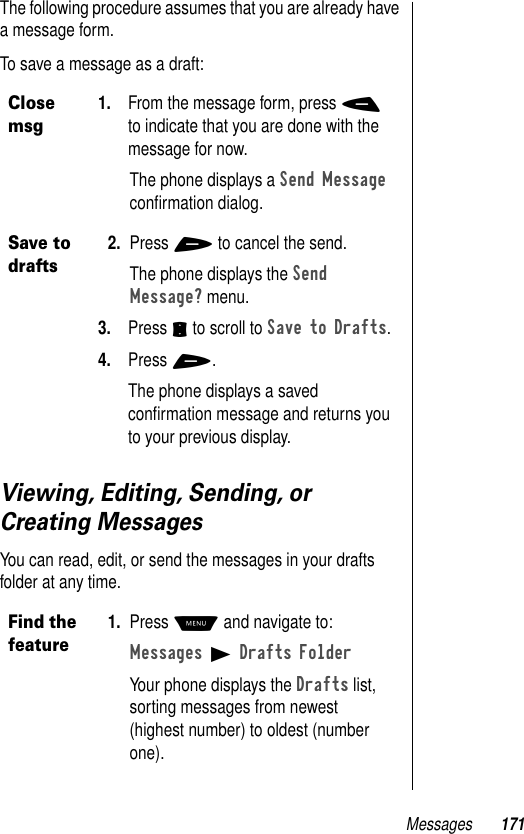 Messages 171The following procedure assumes that you are already have a message form.To save a message as a draft:Viewing, Editing, Sending, or Creating MessagesYou can read, edit, or send the messages in your drafts folder at any time.Close msg1. From the message form, press - to indicate that you are done with the message for now.The phone displays a Send Message conﬁrmation dialog.Save to drafts2. Press + to cancel the send.The phone displays the Send Message? menu.3. Press S to scroll to Save to Drafts.4. Press +.The phone displays a saved conﬁrmation message and returns you to your previous display.Find the feature1. Press M and navigate to:Messages B Drafts FolderYour phone displays the Drafts list, sorting messages from newest (highest number) to oldest (number one). 