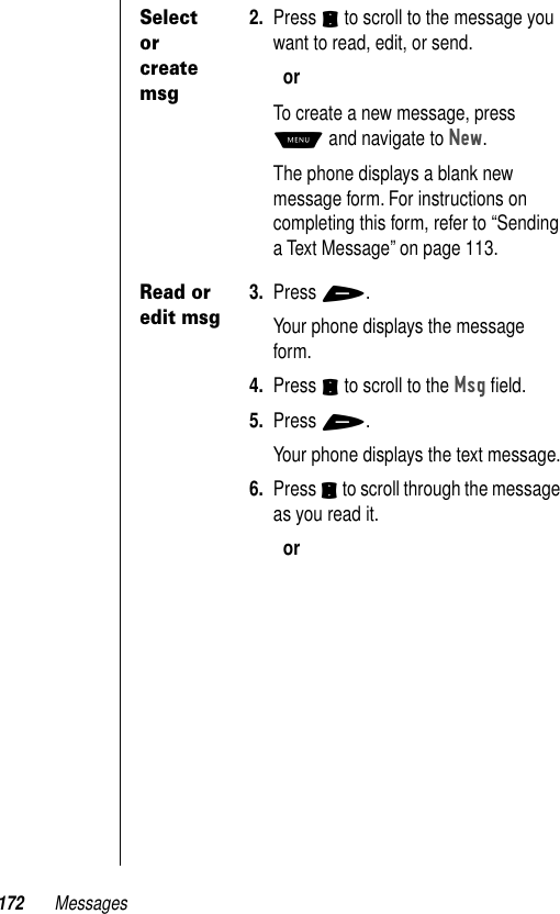 172 MessagesSelect or create msg2. Press S to scroll to the message you want to read, edit, or send.orTo create a new message, press M and navigate to New.The phone displays a blank new message form. For instructions on completing this form, refer to “Sending a Text Message” on page 113.Read or edit msg3. Press +.Your phone displays the message form.4. Press S to scroll to the Msg ﬁeld.5. Press +.Your phone displays the text message.6. Press S to scroll through the message as you read it.or