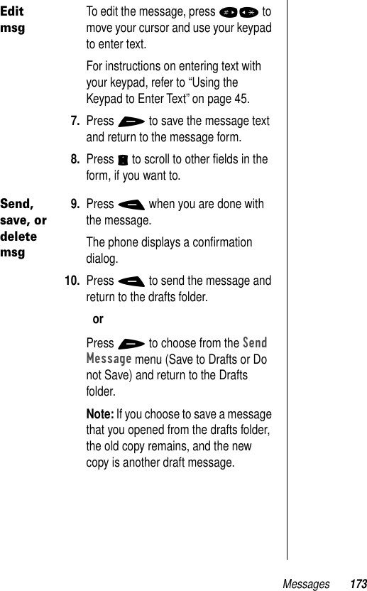 Messages 173Edit msgTo edit the message, press #* to move your cursor and use your keypad to enter text. For instructions on entering text with your keypad, refer to “Using the Keypad to Enter Text” on page 45.7. Press + to save the message text and return to the message form.8. Press S to scroll to other ﬁelds in the form, if you want to. Send, save, or delete msg9. Press - when you are done with the message.The phone displays a conﬁrmation dialog.10. Press - to send the message and return to the drafts folder.orPress + to choose from the Send Message menu (Save to Drafts or Do not Save) and return to the Drafts folder.Note: If you choose to save a message that you opened from the drafts folder, the old copy remains, and the new copy is another draft message.