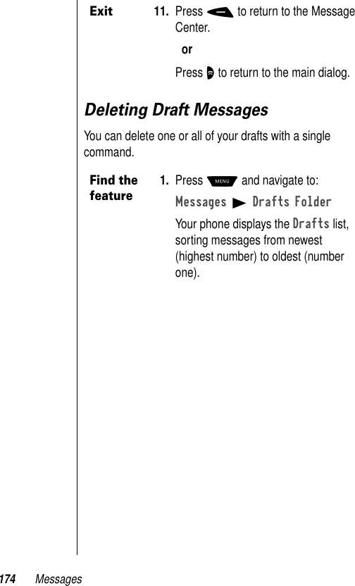 174 MessagesDeleting Draft MessagesYou can delete one or all of your drafts with a single command.Exit11. Press - to return to the Message Center.orPress O to return to the main dialog.Find the feature1. Press M and navigate to:Messages B Drafts FolderYour phone displays the Drafts list, sorting messages from newest (highest number) to oldest (number one). 