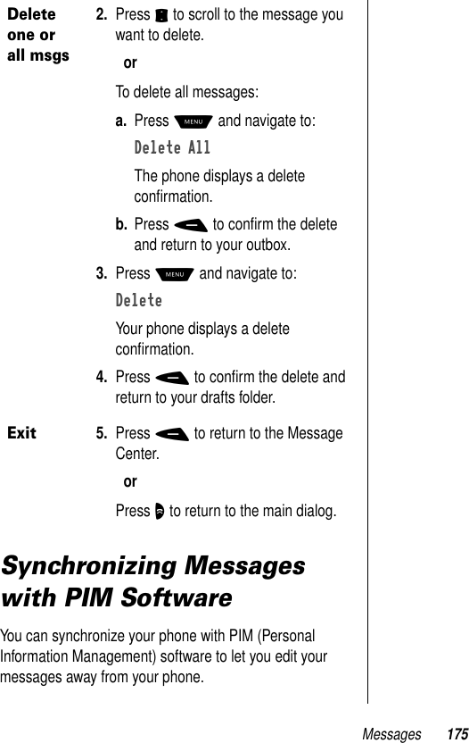 Messages 175Synchronizing Messages with PIM SoftwareYou can synchronize your phone with PIM (Personal Information Management) software to let you edit your messages away from your phone. Delete one or all msgs2. Press S to scroll to the message you want to delete.orTo delete all messages:a. Press M and navigate to:Delete AllThe phone displays a delete conﬁrmation. b. Press - to conﬁrm the delete and return to your outbox.3. Press M and navigate to:DeleteYour phone displays a delete conﬁrmation.4. Press - to conﬁrm the delete and return to your drafts folder.Exit5. Press - to return to the Message Center.orPress O to return to the main dialog.