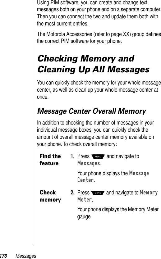 176 MessagesUsing PIM software, you can create and change text messages both on your phone and on a separate computer. Then you can connect the two and update them both with the most current entries.The Motorola Accessories (refer to page XX) group deﬁnes the correct PIM software for your phone. Checking Memory and Cleaning Up All MessagesYou can quickly check the memory for your whole message center, as well as clean up your whole message center at once.Message Center Overall MemoryIn addition to checking the number of messages in your individual message boxes, you can quickly check the amount of overall message center memory available on your phone. To check overall memory:Find the feature1. Press M and navigate to Messages.Your phone displays the Message Center.Check memory2. Press M and navigate to Memory Meter.Your phone displays the Memory Meter gauge.