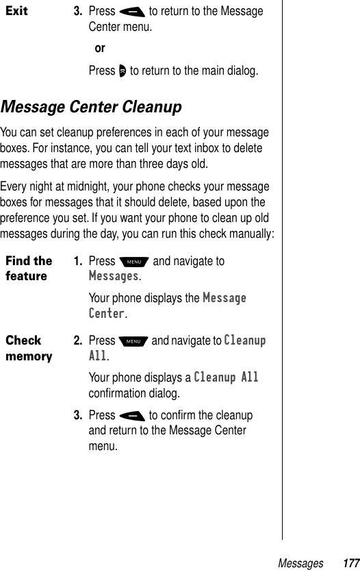 Messages 177Message Center CleanupYou can set cleanup preferences in each of your message boxes. For instance, you can tell your text inbox to delete messages that are more than three days old. Every night at midnight, your phone checks your message boxes for messages that it should delete, based upon the preference you set. If you want your phone to clean up old messages during the day, you can run this check manually:Exit3. Press - to return to the Message Center menu.orPress O to return to the main dialog.Find the feature1. Press M and navigate to Messages.Your phone displays the Message Center.Check memory2. Press M and navigate to Cleanup All.Your phone displays a Cleanup All conﬁrmation dialog. 3. Press - to conﬁrm the cleanup and return to the Message Center menu.