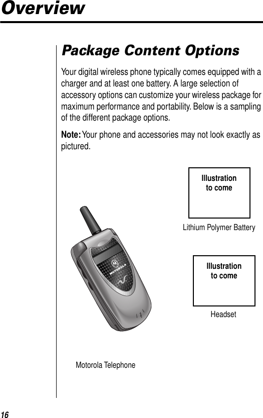  16 Overview Package Content Options Your digital wireless phone typically comes equipped with a charger and at least one battery. A large selection of accessory options can customize your wireless package for maximum performance and portability. Below is a sampling of the different package options. Note:  Your phone and accessories may not look exactly as pictured.Motorola TelephoneHeadsetIllustrationto comeIllustrationto comeLithium Polymer Battery