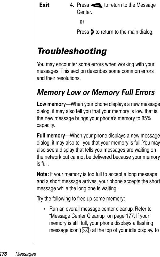 178 MessagesTroubleshootingYou may encounter some errors when working with your messages. This section describes some common errors and their resolutions.Memory Low or Memory Full ErrorsLow memory—When your phone displays a new message dialog, it may also tell you that your memory is low, that is, the new message brings your phone’s memory to 85% capacity. Full memory—When your phone displays a new message dialog, it may also tell you that your memory is full. You may also see a display that tells you messages are waiting on the network but cannot be delivered because your memory is full.Note: If your memory is too full to accept a long message and a short message arrives, your phone accepts the short message while the long one is waiting.Try the following to free up some memory:•Run an overall message center cleanup. Refer to “Message Center Cleanup” on page 177. If your memory is still full, your phone displays a ﬂashing message icon (P) at the top of your idle display. To Exit4. Press - to return to the Message Center.orPress O to return to the main dialog.