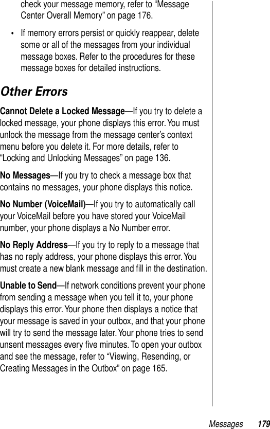 Messages 179check your message memory, refer to “Message Center Overall Memory” on page 176.•If memory errors persist or quickly reappear, delete some or all of the messages from your individual message boxes. Refer to the procedures for these message boxes for detailed instructions.Other ErrorsCannot Delete a Locked Message—If you try to delete a locked message, your phone displays this error. You must unlock the message from the message center’s context menu before you delete it. For more details, refer to “Locking and Unlocking Messages” on page 136.No Messages—If you try to check a message box that contains no messages, your phone displays this notice.No Number (VoiceMail)—If you try to automatically call your VoiceMail before you have stored your VoiceMail number, your phone displays a No Number error.No Reply Address—If you try to reply to a message that has no reply address, your phone displays this error. You must create a new blank message and ﬁll in the destination.Unable to Send—If network conditions prevent your phone from sending a message when you tell it to, your phone displays this error. Your phone then displays a notice that your message is saved in your outbox, and that your phone will try to send the message later. Your phone tries to send unsent messages every ﬁve minutes. To open your outbox and see the message, refer to “Viewing, Resending, or Creating Messages in the Outbox” on page 165.