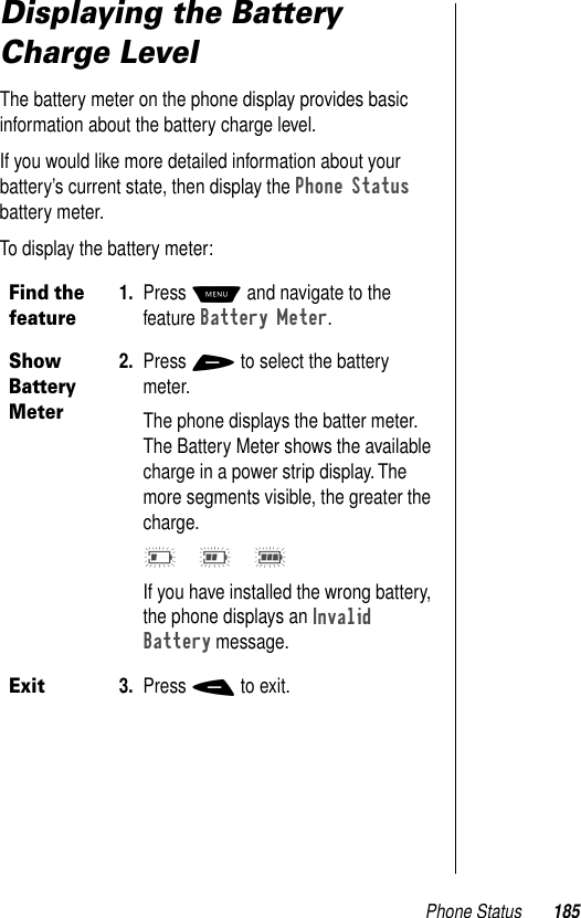 Phone Status 185Displaying the Battery Charge LevelThe battery meter on the phone display provides basic information about the battery charge level. If you would like more detailed information about your battery’s current state, then display the Phone Status battery meter. To display the battery meter: Find the feature1. Press M and navigate to the feature Battery Meter.Show Battery Meter2. Press + to select the battery meter.The phone displays the batter meter. The Battery Meter shows the available charge in a power strip display. The more segments visible, the greater the charge. I G EIf you have installed the wrong battery, the phone displays an Invalid Battery message. Exit3. Press - to exit.