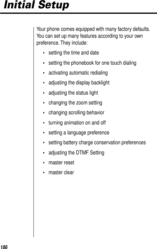 186 Initial SetupYour phone comes equipped with many factory defaults. You can set up many features according to your own preference. They include: •setting the time and date•setting the phonebook for one touch dialing•activating automatic redialing•adjusting the display backlight•adjusting the status light•changing the zoom setting•changing scrolling behavior•turning animation on and off•setting a language preference•setting battery charge conservation preferences•adjusting the DTMF Setting•master reset•master clear