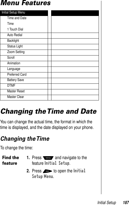 Initial Setup 187Menu FeaturesChanging the Time and DateYou can change the actual time, the format in which the time is displayed, and the date displayed on your phone. Changing the TimeTo change the time:Initial Setup MenuTime and DateTime1 Touch DialAuto RedialBacklightStatus LightZoom SettingScrollAnimationLanguagePreferred CardBattery SaveDTMFMaster ResetMaster ClearFind the feature1. Press M and navigate to the feature Initial Setup.2. Press + to open the Initial Setup Menu. 