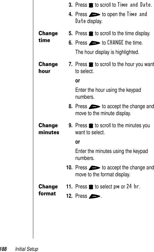 188 Initial Setup3. Press S to scroll to Time and Date. 4. Press + to open the Time and Date display. Change time5. Press S to scroll to the time display. 6. Press + to CHANGE the time. The hour display is highlighted.Change hour7. Press S to scroll to the hour you want to select. orEnter the hour using the keypad numbers.8. Press + to accept the change and move to the minute display. Change minutes9. Press S to scroll to the minutes you want to select. orEnter the minutes using the keypad numbers. 10. Press + to accept the change and move to the format display. Change format11. Press S to select pm or 24 hr. 12. Press +.