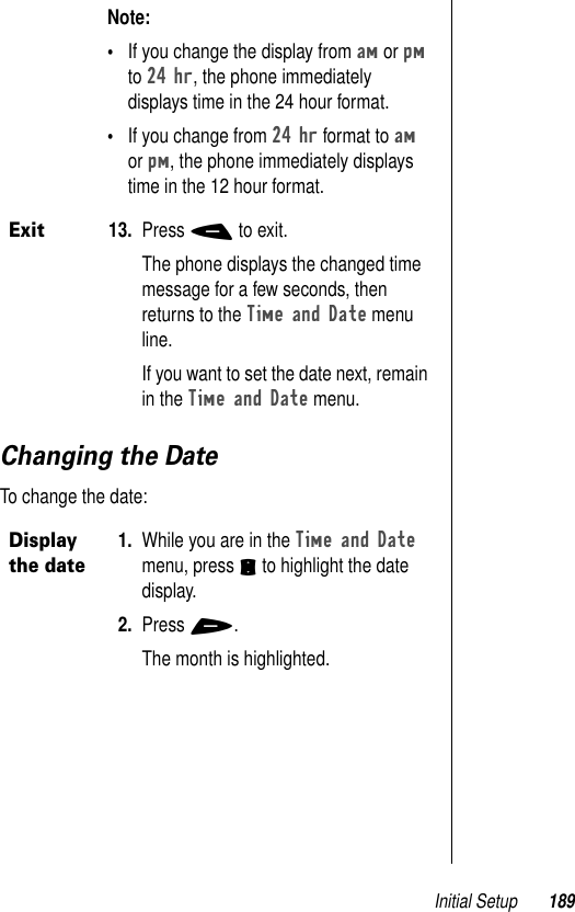 Initial Setup 189Changing the DateTo change the date: Note: •If you change the display from am or pm to 24 hr, the phone immediately displays time in the 24 hour format. •If you change from 24 hr format to am or pm, the phone immediately displays time in the 12 hour format.Exit13. Press - to exit.The phone displays the changed time message for a few seconds, then returns to the Time and Date menu line. If you want to set the date next, remain in the Time and Date menu.Display the date1. While you are in the Time and Date menu, press S to highlight the date display. 2. Press +.The month is highlighted. 