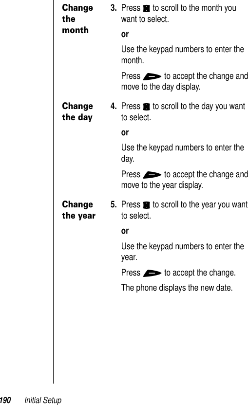 190 Initial SetupChange the month3. Press S to scroll to the month you want to select.orUse the keypad numbers to enter the month. Press + to accept the change and move to the day display.Change the day4. Press S to scroll to the day you want to select.orUse the keypad numbers to enter the day. Press + to accept the change and move to the year display.Change the year5. Press S to scroll to the year you want to select.orUse the keypad numbers to enter the year.Press + to accept the change. The phone displays the new date.