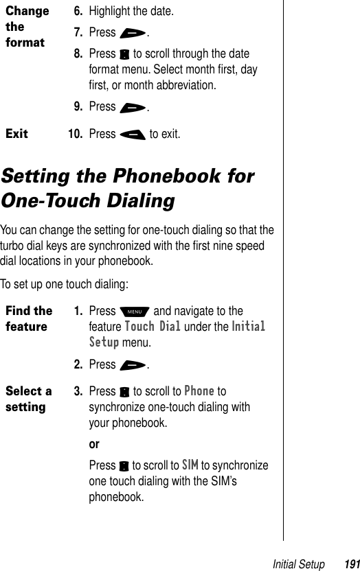 Initial Setup 191Setting the Phonebook for One-Touch DialingYou can change the setting for one-touch dialing so that the turbo dial keys are synchronized with the ﬁrst nine speed dial locations in your phonebook.To set up one touch dialing: Change the format6. Highlight the date. 7. Press +. 8. Press S to scroll through the date format menu. Select month ﬁrst, day ﬁrst, or month abbreviation. 9. Press +.Exit10. Press - to exit.Find the feature 1. Press M and navigate to the feature Touch Dial under the Initial Setup menu.2. Press +.Select a setting3. Press S to scroll to Phone to synchronize one-touch dialing with your phonebook. orPress S to scroll to SIM to synchronize one touch dialing with the SIM’s phonebook. 