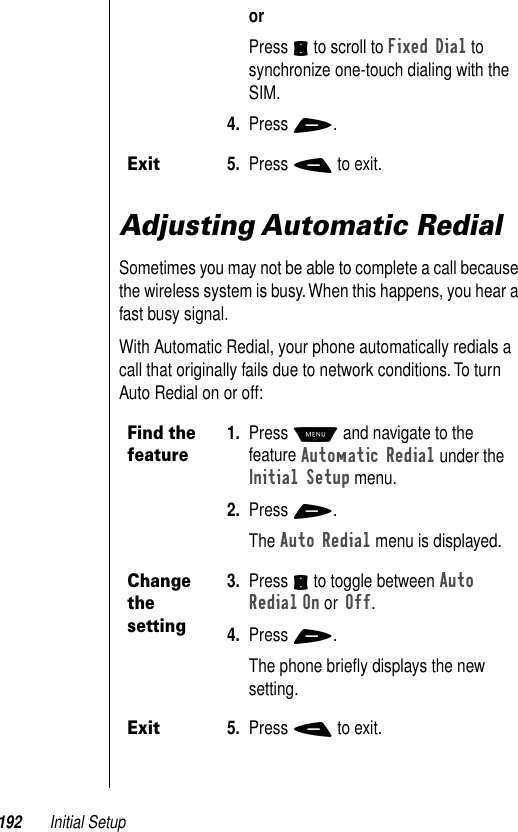 192 Initial SetupAdjusting Automatic RedialSometimes you may not be able to complete a call because the wireless system is busy. When this happens, you hear a fast busy signal.With Automatic Redial, your phone automatically redials a call that originally fails due to network conditions. To turn Auto Redial on or off:orPress S to scroll to Fixed Dial to synchronize one-touch dialing with the SIM. 4. Press +.Exit5. Press - to exit.Find the feature1. Press M and navigate to the feature Automatic Redial under the Initial Setup menu.2. Press +.The Auto Redial menu is displayed. Change the setting3. Press S to toggle between Auto Redial On or Off. 4. Press +.The phone brieﬂy displays the new setting.Exit5. Press - to exit.