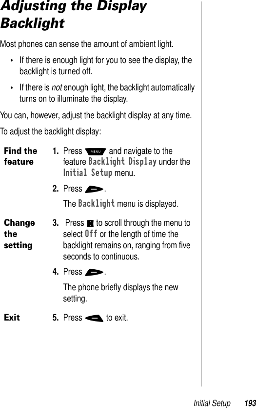 Initial Setup 193Adjusting the Display BacklightMost phones can sense the amount of ambient light. •If there is enough light for you to see the display, the backlight is turned off. •If there is not enough light, the backlight automatically turns on to illuminate the display. You can, however, adjust the backlight display at any time.To adjust the backlight display:Find the feature1. Press M and navigate to the feature Backlight Display under the Initial Setup menu.2. Press +.The Backlight menu is displayed.Change the setting3.  Press S to scroll through the menu to select Off or the length of time the backlight remains on, ranging from ﬁve seconds to continuous.4. Press +.The phone brieﬂy displays the new setting.Exit5. Press - to exit.