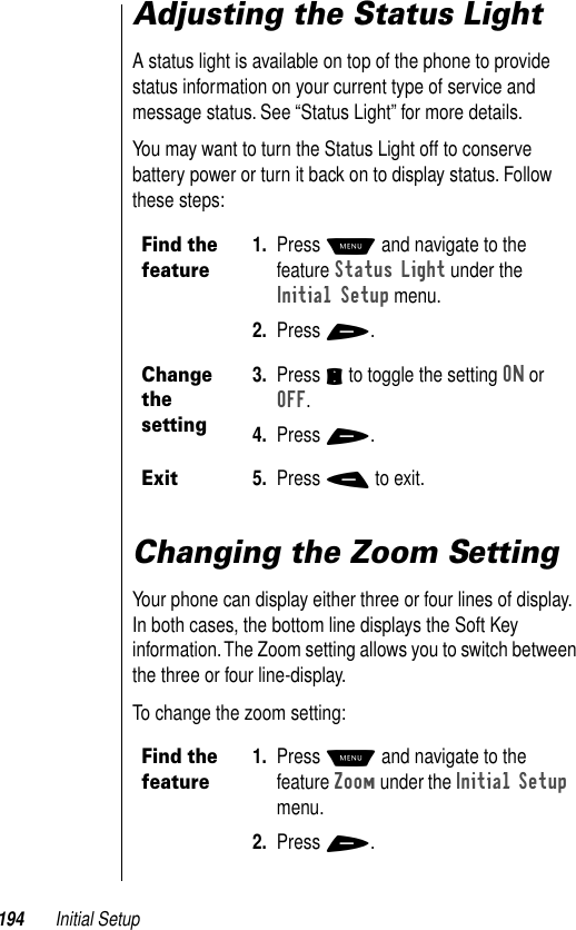 194 Initial SetupAdjusting the Status LightA status light is available on top of the phone to provide status information on your current type of service and message status. See “Status Light” for more details. You may want to turn the Status Light off to conserve battery power or turn it back on to display status. Follow these steps:Changing the Zoom SettingYour phone can display either three or four lines of display. In both cases, the bottom line displays the Soft Key information. The Zoom setting allows you to switch between the three or four line-display. To change the zoom setting:Find the feature1. Press M and navigate to the feature Status Light under the Initial Setup menu.2. Press +.Change the setting3. Press S to toggle the setting ON or OFF. 4. Press +. Exit5. Press - to exit.Find the feature1. Press M and navigate to the feature Zoom under the Initial Setup menu.2. Press +.