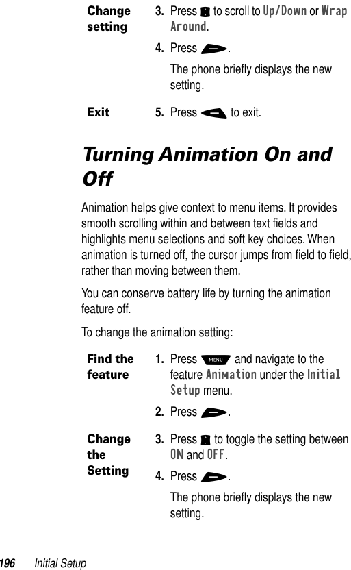 196 Initial SetupTurning Animation On and OffAnimation helps give context to menu items. It provides smooth scrolling within and between text ﬁelds and highlights menu selections and soft key choices. When animation is turned off, the cursor jumps from ﬁeld to ﬁeld, rather than moving between them. You can conserve battery life by turning the animation feature off. To change the animation setting:Change setting3. Press S to scroll to Up/Down or Wrap Around. 4. Press +. The phone brieﬂy displays the new setting.Exit5. Press - to exit.Find the feature1. Press M and navigate to the feature Animation under the Initial Setup menu.2. Press +.Change the Setting3. Press S to toggle the setting between ON and OFF. 4. Press +.The phone brieﬂy displays the new setting. 