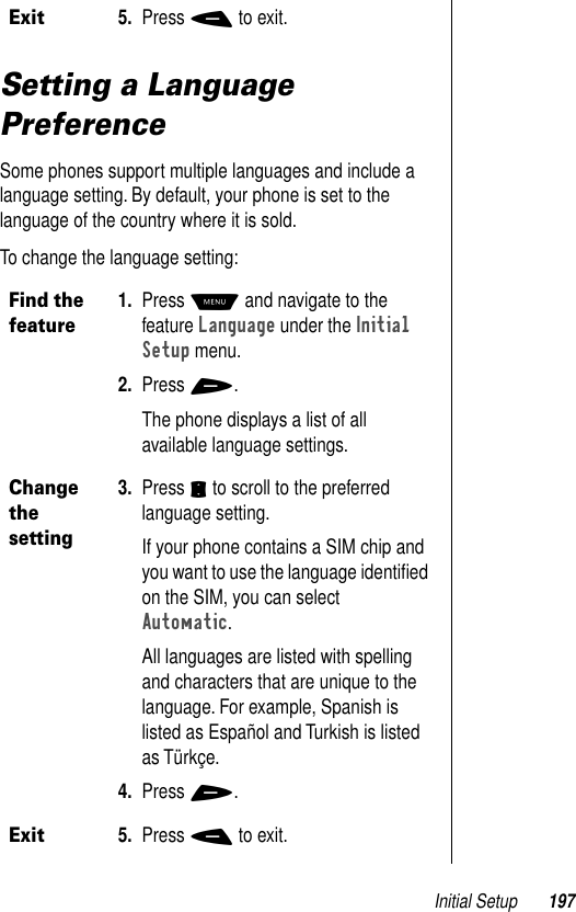 Initial Setup 197Setting a Language PreferenceSome phones support multiple languages and include a language setting. By default, your phone is set to the language of the country where it is sold. To change the language setting:Exit5. Press - to exit.Find the feature 1. Press M and navigate to the feature Language under the Initial Setup menu.2. Press +.The phone displays a list of all available language settings.Change the setting3. Press S to scroll to the preferred language setting. If your phone contains a SIM chip and you want to use the language identiﬁed on the SIM, you can select Automatic.All languages are listed with spelling and characters that are unique to the language. For example, Spanish is listed as Español and Turkish is listed as Türkçe.4. Press +.Exit5. Press - to exit.