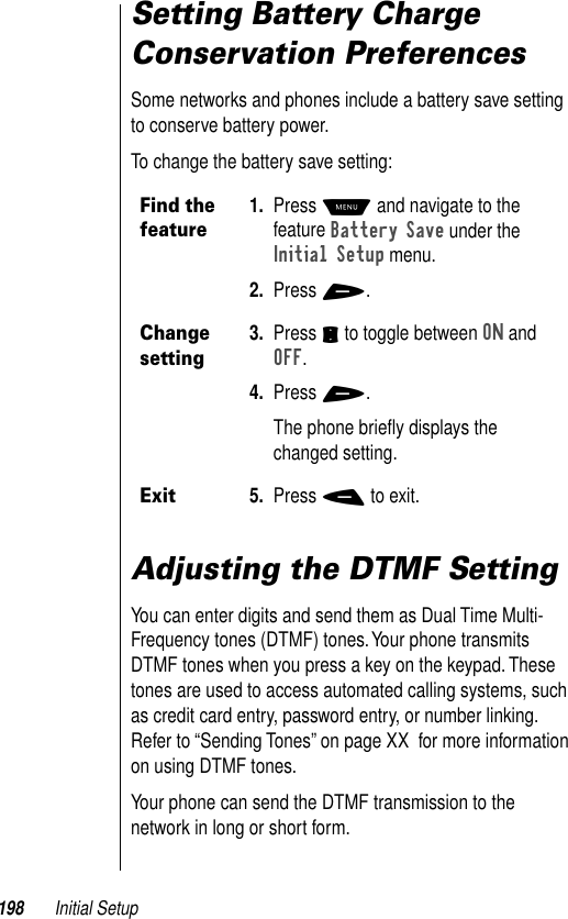 198 Initial SetupSetting Battery Charge Conservation PreferencesSome networks and phones include a battery save setting to conserve battery power. To change the battery save setting:Adjusting the DTMF SettingYou can enter digits and send them as Dual Time Multi-Frequency tones (DTMF) tones. Your phone transmits DTMF tones when you press a key on the keypad. These tones are used to access automated calling systems, such as credit card entry, password entry, or number linking. Refer to “Sending Tones” on page XX  for more information on using DTMF tones.Your phone can send the DTMF transmission to the network in long or short form. Find the feature1. Press M and navigate to the feature Battery Save under the Initial Setup menu.2. Press +.Change setting3. Press S to toggle between ON and OFF. 4. Press +. The phone brieﬂy displays the changed setting.Exit5. Press - to exit.