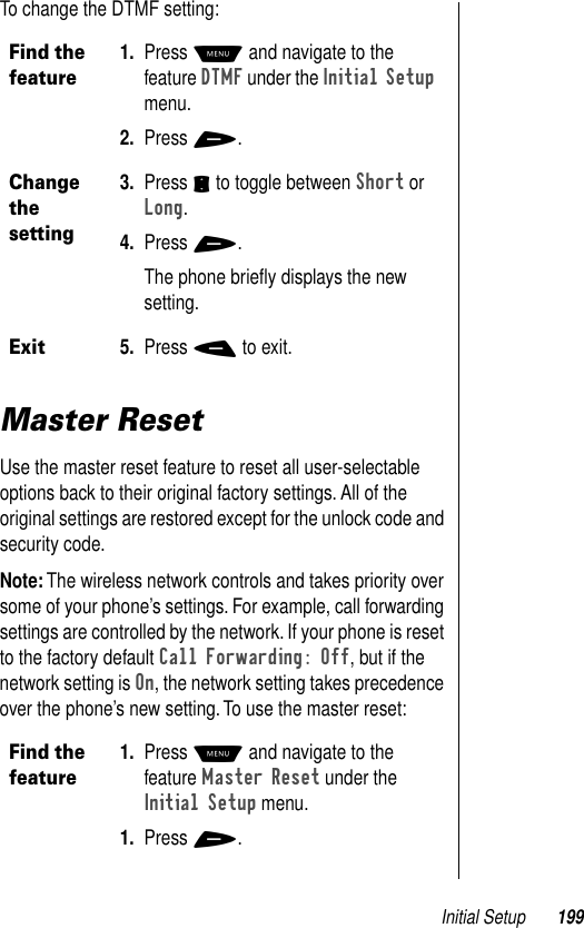 Initial Setup 199To change the DTMF setting:Master ResetUse the master reset feature to reset all user-selectable options back to their original factory settings. All of the original settings are restored except for the unlock code and security code. Note: The wireless network controls and takes priority over some of your phone’s settings. For example, call forwarding settings are controlled by the network. If your phone is reset to the factory default Call Forwarding: Off, but if the network setting is On, the network setting takes precedence over the phone’s new setting. To use the master reset:Find the feature1. Press M and navigate to the feature DTMF under the Initial Setup menu.2. Press +.Change the setting3. Press S to toggle between Short or Long.4. Press +.The phone brieﬂy displays the new setting.Exit5. Press - to exit.Find the feature1. Press M and navigate to the feature Master Reset under the Initial Setup menu.1. Press +.