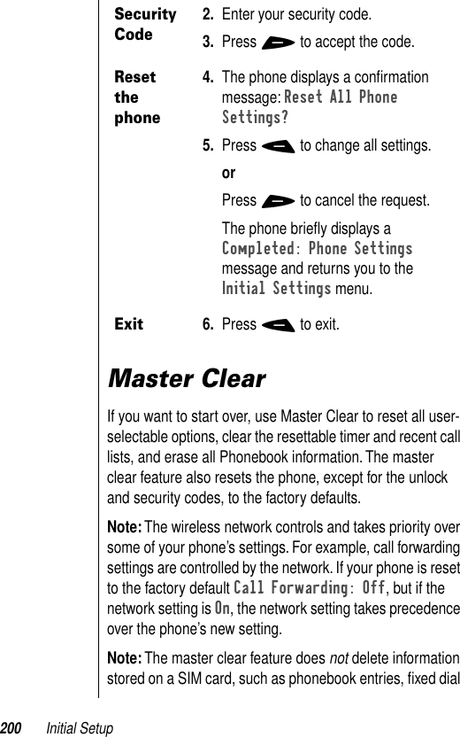 200 Initial SetupMaster ClearIf you want to start over, use Master Clear to reset all user-selectable options, clear the resettable timer and recent call lists, and erase all Phonebook information. The master clear feature also resets the phone, except for the unlock and security codes, to the factory defaults.Note: The wireless network controls and takes priority over some of your phone’s settings. For example, call forwarding settings are controlled by the network. If your phone is reset to the factory default Call Forwarding: Off, but if the network setting is On, the network setting takes precedence over the phone’s new setting. Note: The master clear feature does not delete information stored on a SIM card, such as phonebook entries, ﬁxed dial Security Code2. Enter your security code. 3. Press + to accept the code. Reset the phone4. The phone displays a conﬁrmation message: Reset All Phone Settings? 5. Press - to change all settings.orPress + to cancel the request.The phone brieﬂy displays a Completed: Phone Settings message and returns you to the Initial Settings menu.Exit6. Press - to exit.