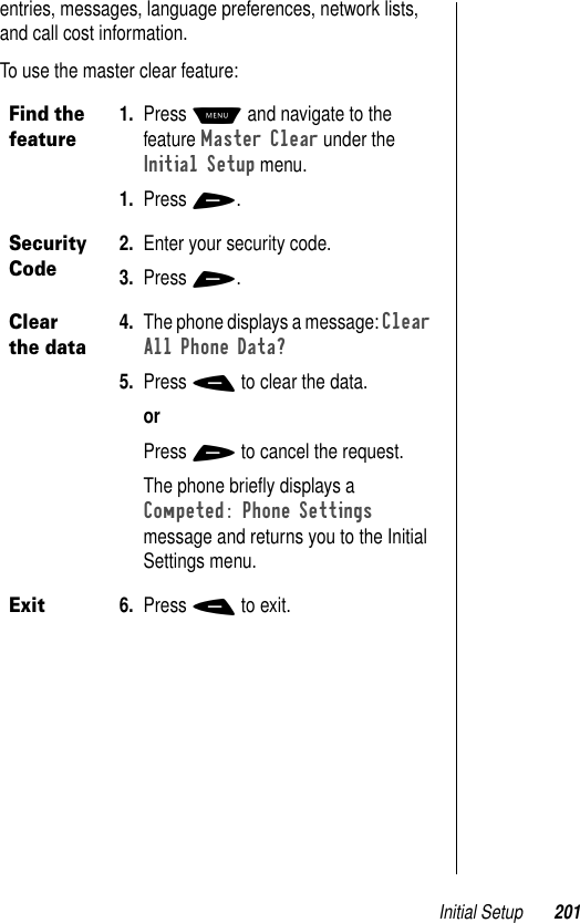 Initial Setup 201entries, messages, language preferences, network lists, and call cost information.To use the master clear feature:Find the feature1. Press M and navigate to the feature Master Clear under the Initial Setup menu.1. Press +.Security Code2. Enter your security code. 3. Press +. Clear the data4. The phone displays a message: Clear All Phone Data? 5. Press - to clear the data. orPress + to cancel the request.The phone brieﬂy displays a Competed: Phone Settings message and returns you to the Initial Settings menu.Exit6. Press - to exit.