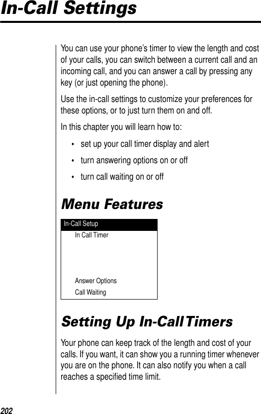 202In-Call SettingsYou can use your phone’s timer to view the length and cost of your calls, you can switch between a current call and an incoming call, and you can answer a call by pressing any key (or just opening the phone). Use the in-call settings to customize your preferences for these options, or to just turn them on and off.In this chapter you will learn how to:•set up your call timer display and alert•turn answering options on or off•turn call waiting on or offMenu FeaturesSetting Up In-Call TimersYour phone can keep track of the length and cost of your calls. If you want, it can show you a running timer whenever you are on the phone. It can also notify you when a call reaches a speciﬁed time limit.In-Call SetupIn Call TimerAnswer OptionsCall Waiting