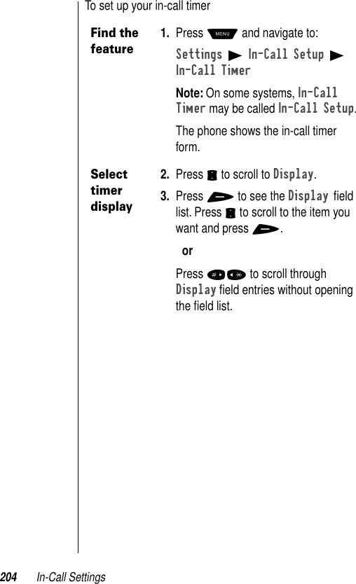 204 In-Call SettingsTo set up your in-call timerFind the feature1. Press M and navigate to:Settings B In-Call Setup B In-Call TimerNote: On some systems, In-Call Timer may be called In-Call Setup.The phone shows the in-call timer form.Select timer display2. Press S to scroll to Display.3. Press + to see the Display ﬁeld list. Press S to scroll to the item you want and press +.orPress #* to scroll through Display ﬁeld entries without opening the ﬁeld list.