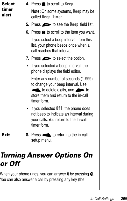 In-Call Settings 205Turning Answer Options On or OffWhen your phone rings, you can answer it by pressing N. You can also answer a call by pressing any key (the Select timer alert4. Press S to scroll to Beep.Note: On some systems, Beep may be called Beep Timer.5. Press + to see the Beep ﬁeld list.6. Press S to scroll to the item you want.If you select a beep interval from this list, your phone beeps once when a call reaches that interval.7. Press + to select the option.•If you selected a beep interval, the phone displays the ﬁeld editor. Enter any number of seconds (1-999) to change your beep interval. Use - to delete digits, and + to store them and return to the in-call timer form.•If you selected Off, the phone does not beep to indicate an interval during your calls. You return to the In-call timer form.Exit8. Press - to return to the in-call setup menu.