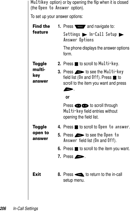 206 In-Call SettingsMultikey option) or by opening the ﬂip when it is closed (the Open to Answer option).To set up your answer options:Find the feature1. Press M and navigate to:Settings B In-Call Setup B Answer OptionsThe phone displays the answer options form.Toggle multi-key answer2. Press S to scroll to Multi-key.3. Press + to see the Multi-key ﬁeld list (On and Off). Press S to scroll to the item you want and press +.orPress #* to scroll through Multi-key ﬁeld entries without opening the ﬁeld list.Toggle open to answer 4. Press S to scroll to Open to answer.5. Press + to see the Open to Answer ﬁeld list (On and Off). 6. Press S to scroll to the item you want.7. Press +.Exit8. Press - to return to the in-call setup menu.