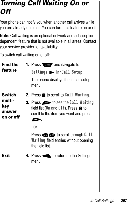 In-Call Settings 207Turning Call Waiting On or OffYour phone can notify you when another call arrives while you are already on a call. You can turn this feature on or off.Note: Call waiting is an optional network and subscription-dependent feature that is not available in all areas. Contact your service provider for availability.To switch call waiting on or off:Find the feature1. Press M and navigate to:Settings B In-Call Setup The phone displays the in-call setup menu.Switch multi-key answer on or off2. Press S to scroll to Call Waiting.3. Press + to see the Call Waiting ﬁeld list (On and Off). Press S to scroll to the item you want and press +.orPress #* to scroll through Call Waiting ﬁeld entries without opening the ﬁeld list.Exit4. Press - to return to the Settings menu.