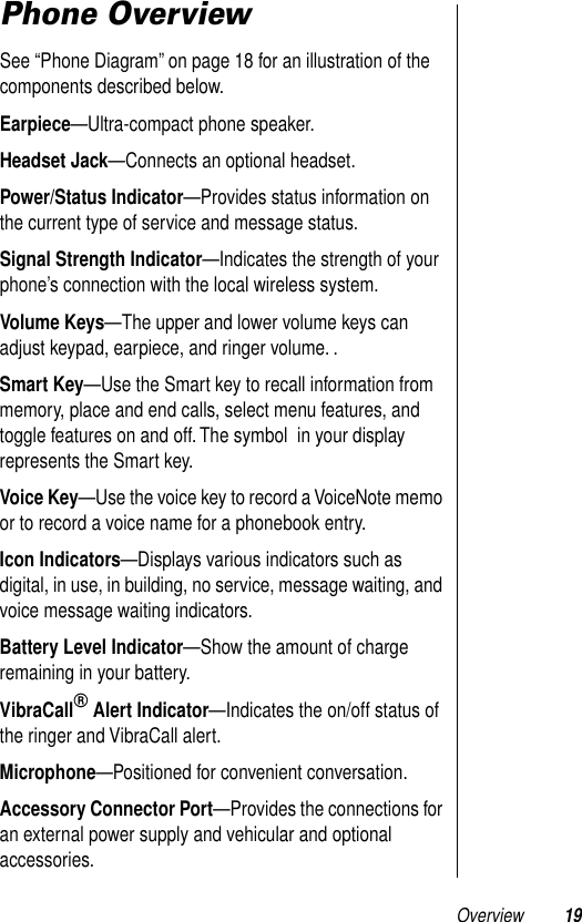  Overview 19 Phone Overview See “Phone Diagram” on page 18 for an illustration of the components described below. Earpiece —Ultra-compact phone speaker. Headset Jack —Connects an optional headset. Power/Status Indicator —Provides status information on the current type of service and message status. Signal Strength Indicator —Indicates the strength of your phone’s connection with the local wireless system. Volume Keys —The upper and lower volume keys can adjust keypad, earpiece, and ringer volume. . Smart Key —Use the Smart key to recall information from memory, place and end calls, select menu features, and toggle features on and off. The symbol  in your display represents the Smart key. Voice Key —Use the voice key to record a VoiceNote memo or to record a voice name for a phonebook entry. Icon Indicators —Displays various indicators such as digital, in use, in building, no service, message waiting, and voice message waiting indicators. Battery Level Indicator —Show the amount of charge remaining in your battery. VibraCall ®  Alert Indicator —Indicates the on/off status of the ringer and VibraCall alert. Microphone —Positioned for convenient conversation. Accessory Connector Port —Provides the connections for an external power supply and vehicular and optional accessories.